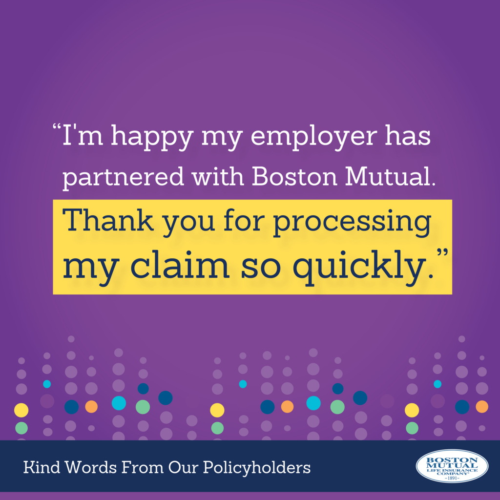 I'm happy my employer has partnered with Boston Mutual. Thank you for processing my claim so quickly.