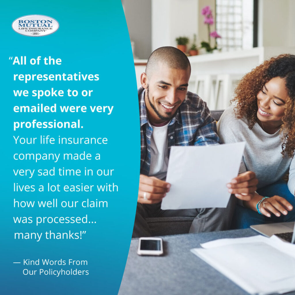 All of the representatives we spoke to or emailed were very professional. Your life insurance company made a very sad time in our lives a lot easier with how well our claim was processed - many thanks!