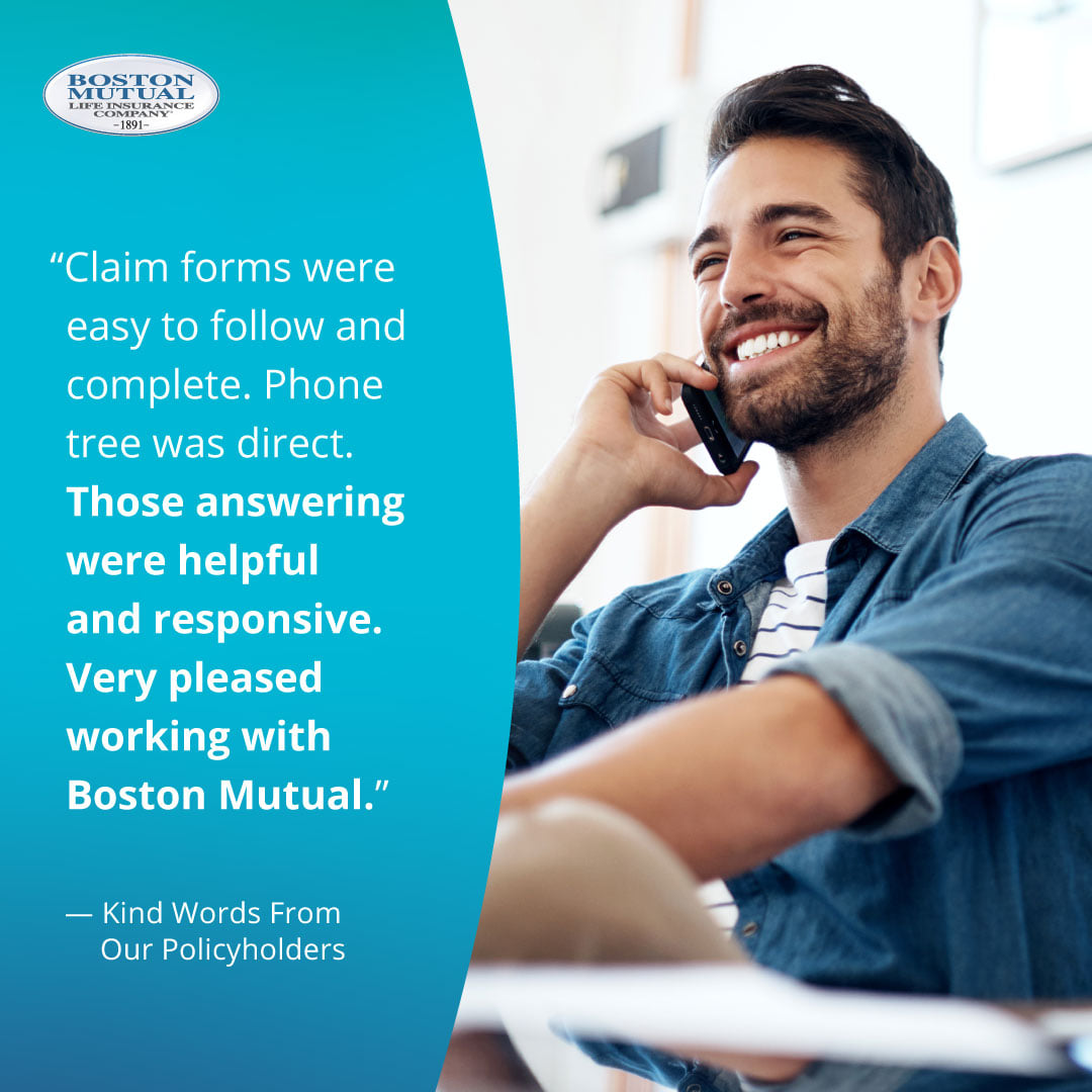Claim forms were easy to follow and complete. Phone tree was direct. Those answering were helpful and responsive. Very pleased working with Boston Mutual.