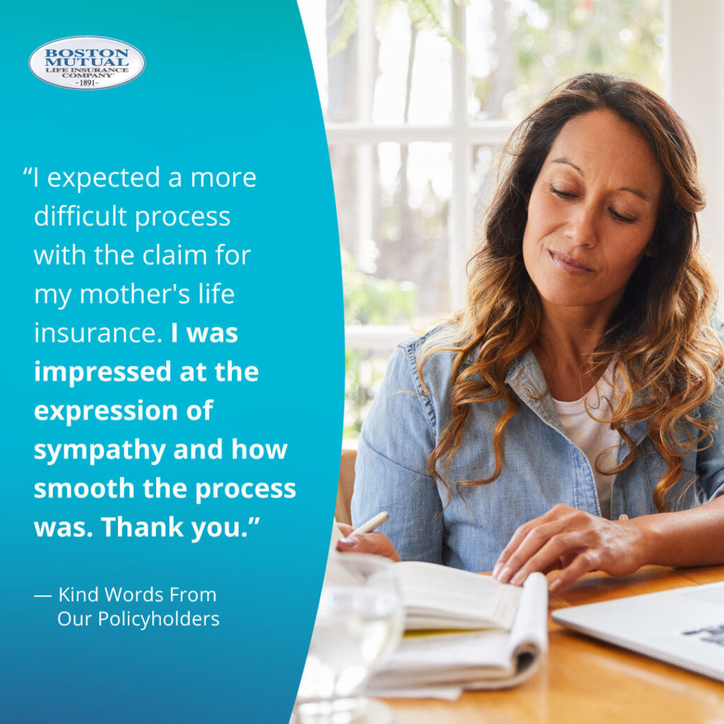 I expected a more difficult process with the claim for my mother's life insurance. I was impressed at the expression of sympathy and how smooth the process was. Thank you.