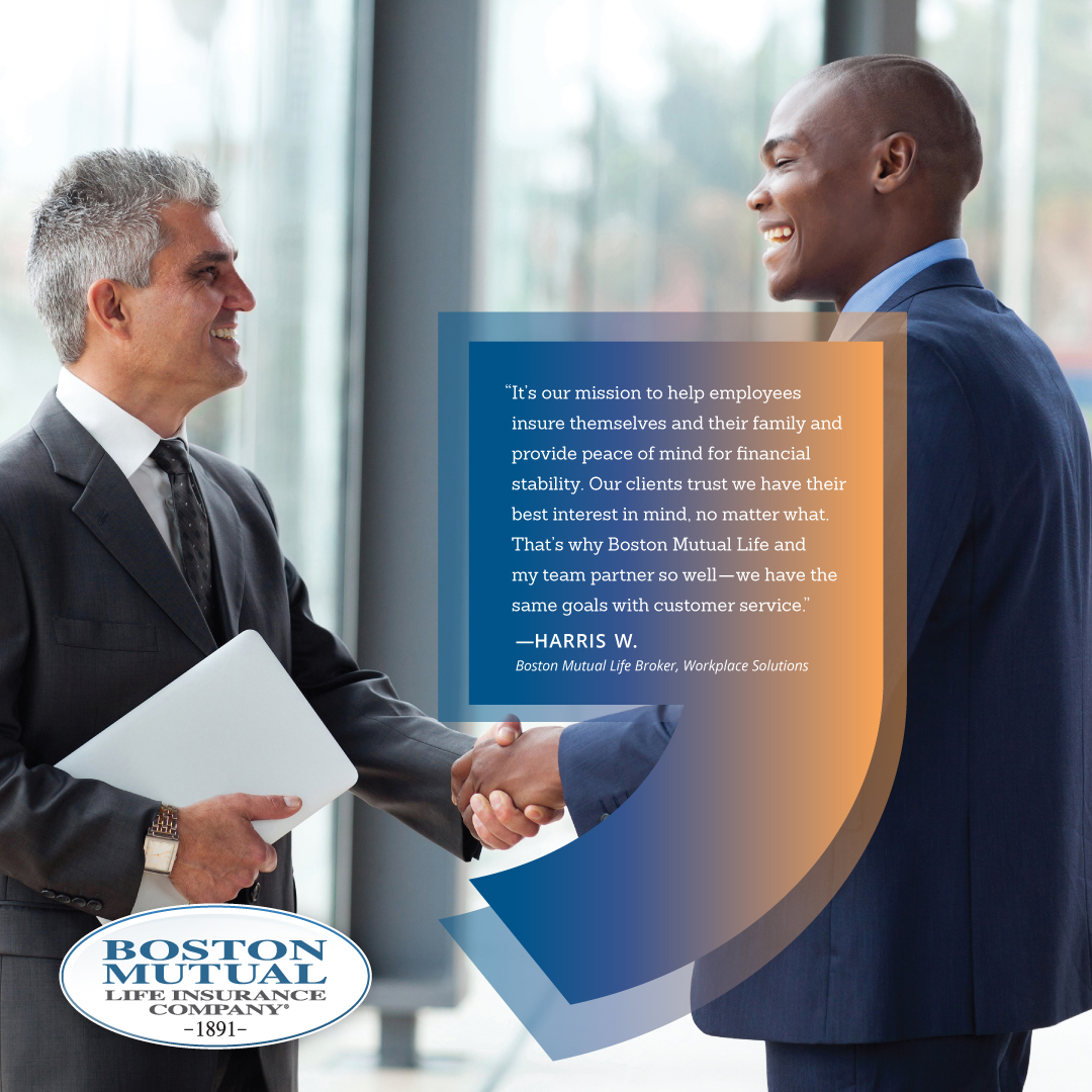 “It’s our mission to help employees insure themselves and their family and provide peace of mind for financial stability. Our clients trust we have their best interest in mind, no matter what. That’s why Boston Mutual Life and my team partner so well - we have the same goals with customer service.” Harris W., current Boston Mutual Life broker, Workplace Solutions