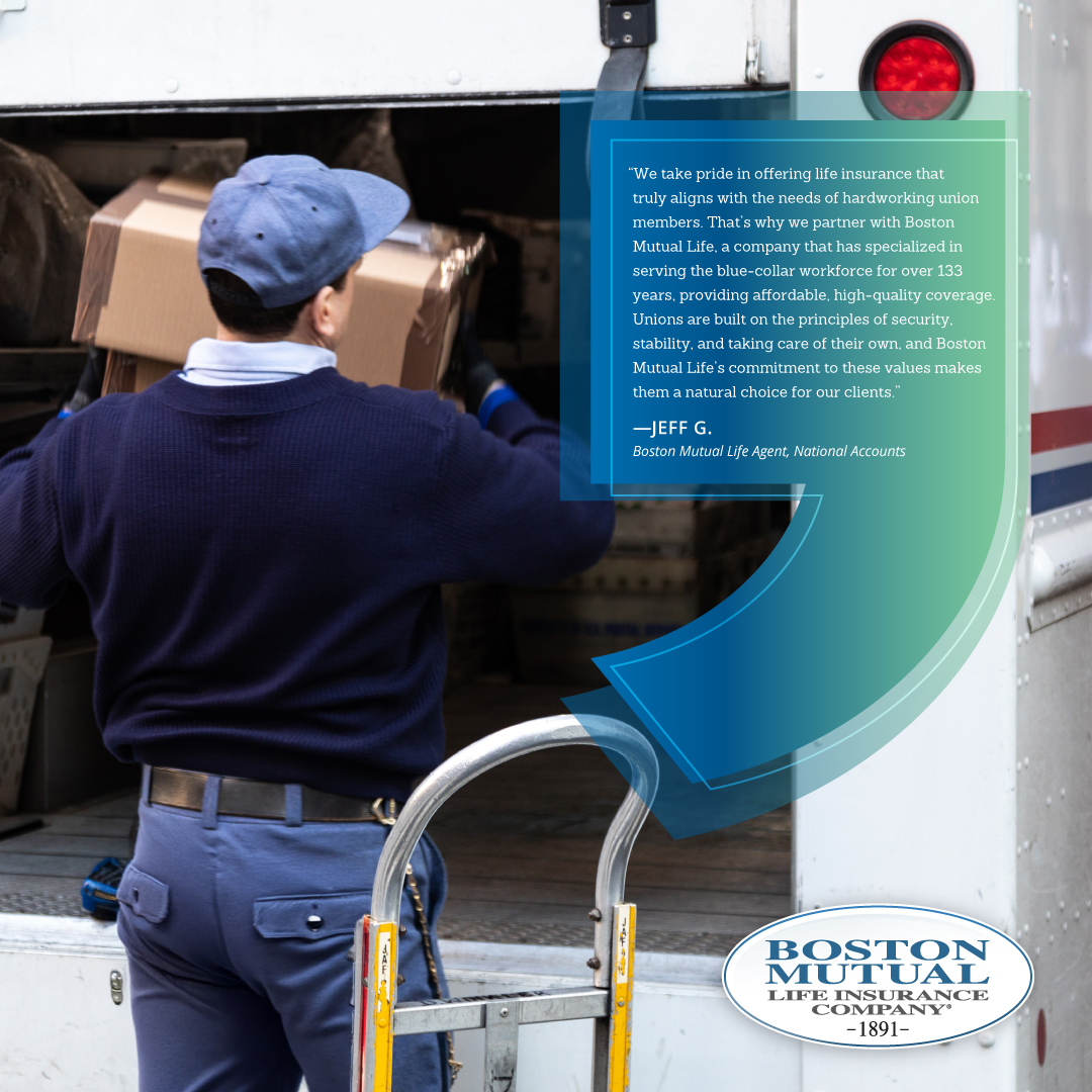 A testimonial from a National Accounts broker partner “We take pride in offering life insurance that truly aligns with the needs of hardworking union members. That’s why we partner with Boston Mutual Life, a company that has specialized in serving the blue-collar workforce for over 133 years, providing affordable, high-quality coverage. Unions are built on the principles of security, stability, and taking care of their own, and Boston Mutual Life’s commitment to these values makes them a natural choice for our clients." Jeff G., current Boston Mutual Life broker, National Accounts