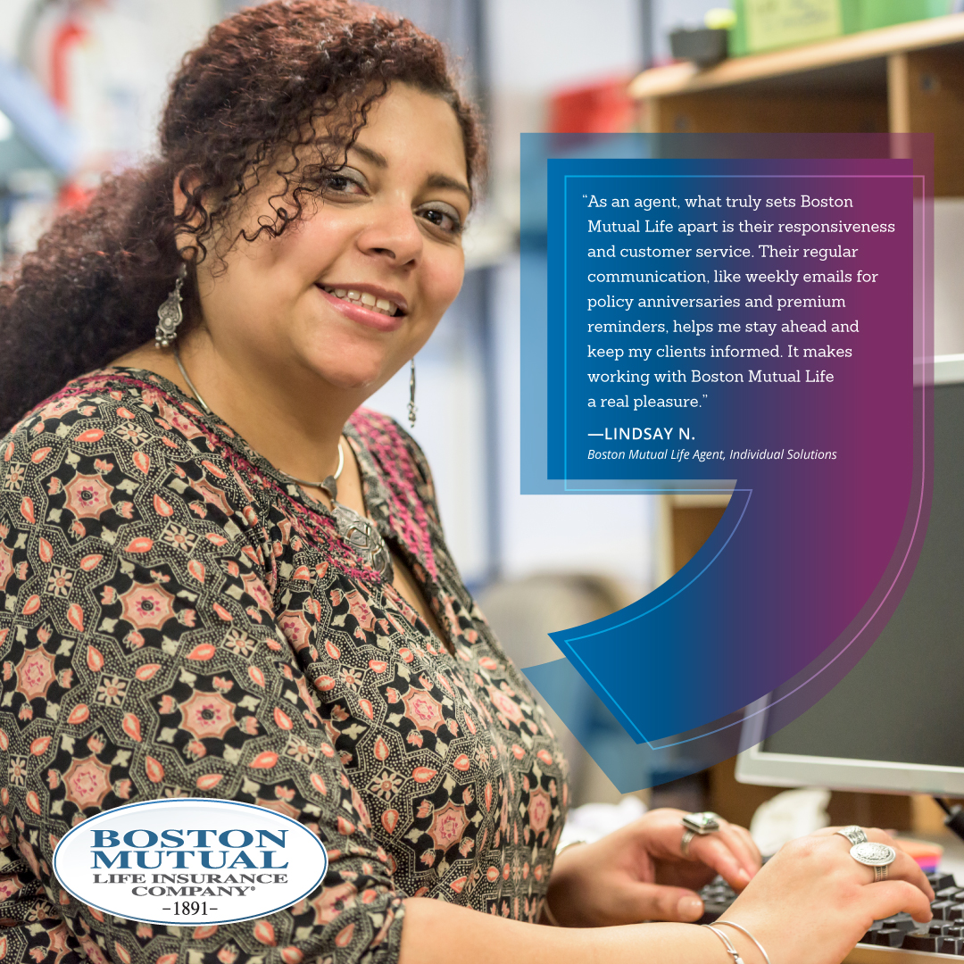 A testimonial from an Individual Solutions broker partner “As an agent, what truly sets Boston Mutual apart is their responsiveness and customer service. Their regular communication, like weekly emails for policy anniversaries and premium reminders, helps me stay ahead and keep my clients informed. It makes working with Boston Mutual a real pleasure.” Lindsay N., current Boston Mutual Life agent, Individual Solutions