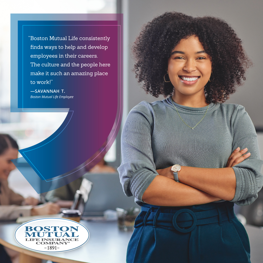 A testimonial from an employee “Boston Mutual Life consistently finds ways to help and develop in their careers. The culture and the people here make it such an amazing place to work!” Savannah T., current Boston Mutual Life employee